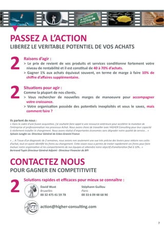7
PASSEZ A L’ACTION
LIBEREZ LE VERITABLE POTENTIEL DE VOS ACHATS
CONTACTEZ NOUS
POUR GAGNER EN COMPETITIVITE
Raisons d’agir :
> Le prix de revient de vos produits et services condiƟonne fortement votre
niveau de rentabilité et il est consƟtué de 40 à 70% d’achats.
> Gagner 1% aux achats équivaut souvent, en terme de marge à faire 10% de
chiﬀre d’aﬀaires supplémentaire.
SituaƟons pour agir :
Comme la plupart de nos clients,
> Vous rechercher de nouvelles marges de manoeuvre pour accompagner
votre croissance.
> Votre organisaƟon possède des potenƟels inexploités et vous le savez, mais
comment faire ?
SoluƟons rapides et eﬃcaces pour mieux se connaître :
2
2
2
Ils parlent de nous :
« Dans le cadre d’une fusion acquisiƟon, j’ai souhaité faire appel à une ressource extérieure pour accélérer la mutaƟon de
l’entreprise et professionnaliser nos processus Achat. Nous avons choisi de travailler avec HIGHER ConsulƟng pour leur capacité
à réellement installer le changement. Nous avons réalisé d’importantes économies sans dégrader notre qualité de service... »
Sylvain Jungfer ex- Directeur Général de Eckes-Granini France
« … A l’issue d’un diagnosƟc de 2 semaines, nous avions non seulement une vue très précise des leviers pour réduire nos coûts
d’achat, tout en ayant idenƟﬁé les freins au changement. CeƩe vision nous a permis de traiter rapidement ces freins pour faire
évoluer notre organisaƟon et les comportements de nos équipes et aƩeindre notre objecƟf d’amélioraƟon ﬁxé à 10%.. »
Bertrand Tupin Directeur Général Adjoint - Directeur Financier de BPI
David Wust
Bruxelles
00 32 475 41 59 78
Stéphann Guillou
Paris
00 33 6 09 48 68 90
acƟon@higher-consulƟng.com
 