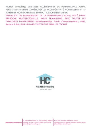 HIGHER ConsulƟng, VERITABLE ACCÉLÉRATEUR DE PERFORMANCE ACHAT,
PERMET A SES CLIENTS D’AMÉLIORER LEUR COMPÉTITIVITÉ. NON SEULEMENT ILS
ACHETENT MOINS CHER MAIS SURTOUT ILS ACHETENT MIEUX.
SPECIALISTE DU MANAGEMENT DE LA PERFORMANCE ACHAT, DOTÉ D’UNE
APPROCHE MULTISECTORIELLE, NOUS TRAVAILLONS AVEC TOUTES LES
TYPOLOGIES D’ENTREPRISES (MulƟnaƟonales, Fonds d’invesƟssements, PME,
Secteur Public) SUR UN LARGE SPECTRE DE FAMILLES D’ACHAT.
BRUXELLES ° PARIS
1, Avenue Alfred Solvay - B 1170 Bruxelles - Belgique
Portable: 00 32 475 41 59 78 (David Wust) Partner
acƟon@higher-consulƟng.com
4, rue Saint FlorenƟn, 75001 Paris - France
Portable: 00 33 6 09 48 68 90 (Stéphann Guillou) Partner
acƟon@higher-consulƟng.com
www.higher-consulƟng.com
 