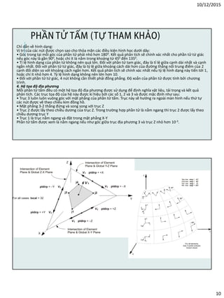 10/12/2015
10
Chỉ dẫn về hình dạng:
Vị trí của các nút được chọn sao cho thỏa mãn các điều kiện hình học dưới dây:
• Góc trong tại mỗi góc của phần tử phải nhỏ hơn 1800. Kết quả phân tích sẽ chính xác nhất cho phần tử tứ giác
nếu góc này là gần 900, hoặc chí ít là nằm trong khoảng từ 450 đến 1350.
• Tỉ lệ hình dạng của phần tử không nên quá lớn. Đối với phần tử tam giác, đây là tỉ lệ giữa cạnh dài nhất và cạnh
ngắn nhất. Đối với phần tử tứ giác, đây là tỷ lệ giữa khoảng cách dài hơn của đường thẳng nối trung điểm của 2
cạnh đối diện so với khoảng cách ngắn hơn. Kết quả phân tích sẽ chính xác nhất nếu tỷ lệ hình dạng này tiến tới 1,
hoặc chí ít nhỏ hơn 4. Tỷ lệ hình dạng không nên lớn hơn 10.
• Đối với phần tử tứ giác, 4 nút không cần thiết phải đồng phẳng. Độ xoắn của phần tử được tính bởi chương
trình.
4. Hệ tọa độ địa phương
Mỗi phần tử tấm đều có một hệ tọa độ địa phương được sử dụng để định nghĩa vật liệu, tải trọng và kết quả
phân tích. Các trục tọa độ của hệ này được kí hiệu bởi các số 1, 2 và 3 và được mặc định như sau:
• Trục 3 luôn luôn vuông góc với mặt phẳng của phần tử tấm. Trục này sẽ hướng ra ngoài màn hình nếu thứ tự
các nút được vẽ theo chiều kim đồng hồ.
• Mặt phẳng 3-2 thẳng đứng và song song với trục Z
• Trục 2 được lấy theo chiều dương của trục Z. Trong trường hợp phần tử là nằm ngang thì trục 2 được lấy theo
chiều dương trục Y
• Trục 1 là trục nằm ngang và đặt trong mặt phẳng X-Y
Phần tử tấm được xem là nằm ngang nếu như góc giữa trục địa phương 3 và trục Z nhỏ hơn 10-3.
PHẦN TỬ TẤM (TỰ THAM KHẢO)
 