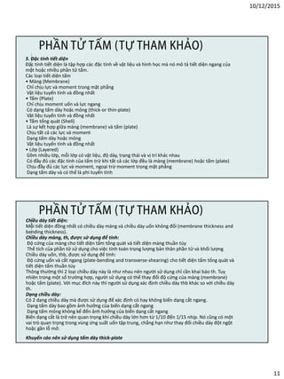 10/12/2015
11
5. Đặc tính tiết diện
Đặc tính tiết diện là tập hợp các đặc tính về vật liệu và hình học mà nó mô tả tiết diện ngang của
một hoặc nhiều phần tử tấm.
Các loại tiết diện tấm
• Màng (Membrane)
Chỉ chịu lực và moment trong mặt phẳng
Vật liệu tuyến tính và đồng nhất
• Tấm (Plate)
Chỉ chịu moment uốn và lực ngang
Có dạng tấm dày hoặc mỏng (thick-or thin-plate)
Vật liệu tuyến tính và đồng nhất
• Tấm tổng quát (Shell)
Là sự kết hợp giữa màng (membrane) và tấm (plate)
Chịu tất cả các lực và moment
Dạng tấm dày hoặc mỏng
Vật liệu tuyến tính và đồng nhất
• Lớp (Layered)
Gồm nhiều lớp, mỗi lớp có vật liệu, độ dày, trạng thái và vị trí khác nhau
Có đầy đủ các đặc tính của tấm trừ khi tất cả các lớp đều là màng (membrane) hoặc tấm (plate)
Chịu đầy đủ các lực và moment, ngoại trừ moment trong mặt phẳng
Dạng tấm dày và có thể là phi tuyến tính
PHẦN TỬ TẤM (TỰ THAM KHẢO)
Chiều dày tiết diện:
Mỗi tiết diện đồng nhất có chiều dày màng và chiều dày uốn không đổi (membrane thickness and
bending thickness).
Chiều dày màng, th, được sử dụng để tính:
Độ cứng của màng cho tiết diện tấm tổng quát và tiết diện màng thuần túy
Thể tích của phần tử sử dụng cho việc tính toán trọng lượng bản thân phần tử và khối lượng
Chiều dày uốn, thb, được sử dụng để tính:
Độ cứng uốn và cắt ngang (plate-bending and transverse-shearing) cho tiết diện tấm tổng quát và
tiết diện tấm thuần túy
Thông thường thì 2 loại chiều dày này là như nhau nên người sử dụng chỉ cần khai báo th. Tuy
nhiên trong một số trường hợp, người sử dụng có thể thay đổi độ cứng của màng (membrane)
hoặc tấm (plate). Với mục đích này thì người sử dụng xác định chiều dày thb khác so với chiều dày
th.
Dạng chiều dày:
Có 2 dạng chiều dày mà được sử dụng để xác định có hay không biến dạng cắt ngang.
Dạng tấm dày bao gồm ảnh hưởng của biến dạng cắt ngang
Dạng tấm mỏng không kể đến ảnh hưởng của biến dạng cắt ngang
Biến dạng cắt là trở nên quan trọng khi chiều dày lớn hơn từ 1/10 đến 1/15 nhịp. Nó cũng có một
vai trò quan trọng trong vùng ứng suất uốn tập trung, chẳng hạn như thay đổi chiều dày đột ngột
hoặc gần lỗ mở.
Khuyến cáo nên sử dụng tấm dày thick-plate
PHẦN TỬ TẤM (TỰ THAM KHẢO)
 
