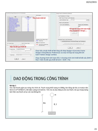 10/12/2015
23
Chọn tiêu chuẩn thiết kế Bê tông cốt thép Design>>Concrete Frame
Design>>View/Revise Preferences và chọn tổ hợp tải trọng để tính
toán<<Select Design combos
Chạy chương trình tính toán (F5) >>chương trình tính thiết kế kết cấu (Shift +
F6)>> hiển thị kết qủa thiết kế (Ctrl + Shift + F6)
Tiêu chuẩn thiết kế
Tổ hợp tải trọng tính toán hoặc
chọn Automatic Design…..
Hiện thị kết quả thiết kế
DAO ĐỘNG TRONG CÔNG TRÌNH
 