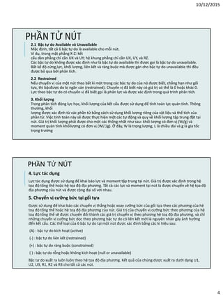 10/12/2015
4
PHẦN TỬ NÚT
2.1 Bậc tự do Available và Unavailable
Mặc định, tất cả 6 bậc tự do là available cho mỗi nút.
Ví dụ, trong mặt phẳng X-Z: kết
cấu dàn phẳng chỉ cần UX và UY; hệ khung phẳng chỉ cần UX, UY, và RZ.
Các bậc tự do không được xác định như là bậc tự do available thì được gọi là bậc tự do unavailable.
Bất kể độ cứng,lực, khối lượng, liên kết và ràng buộc mà được gán cho bậc tự do unavailable thì đều
được bỏ qua bởi phân tích.
2.2 Restrained
Nếu chuyển vị của một nút theo bất kì một trong các bậc tự do của nó được biết, chẳng hạn như gối
tựa, thì bậcđược do bị ngăn cản (restrained). Chuyển vị đã biết này có giá trị có thể là 0 hoặc khác 0.
Lực theo bậc tự do có chuyển vị đã biết gọi là phản lực và được xác định trong quá trình phân tích.
3. Khối lượng
Trong phân tích động lực học, khối lượng của kết cấu được sử dụng để tính toán lực quán tính. Thông
thường, khối
lượng được xác định từ các phần tử bằng cách sử dụng khối lượng riêng của vật liệu và thể tích của
phần tử. Việc tính toán này sẽ được thực hiện một các tự động và quy về khối lượng tập trung đặt tại
nút. Giá trị khối lượng phải được cho một các thống nhất như sau: khối lượng có đơn vị (W/g) và
moment quán tính khốilượng có đơn vị (WL2/g). Ở đây, W là trọng lượng, L là chiều dài và g là gia tốc
trọng trường
4. Lực tác dụng
Lực tác dụng được sử dụng để khai báo lực và moment tập trung tại nút. Giá trị được xác định trong hệ
tọa độ tổng thể hoặc hệ tọa độ địa phương. Tất cả các lực và moment tại nút là được chuyển về hệ tọa độ
địa phương của nút và được cộng đại số với nhau.
5. Chuyển vị cưỡng bức tại gối tựa
Được sử dụng đế khai báo các chuyển vị thẳng hoặc xoay cưỡng bức của gối tựa theo các phương của hệ
toạ độ tổng thể hoặc hệ toạ độ địa phương của nút. Giá trị của chuyển vị cưỡng bức theo phương của hệ
toạ độ tổng thể sẽ được chuyển đổi thành các giá trị chuyển vị theo phương hệ toạ độ địa phương, và chỉ
những chuyển vị cưỡng bức dọc theo phương bậc tự do có liên kết mới là nguyên nhân gây ảnh hưởng
đến kết cấu. Các thể loại của 6 bậc tự do tại một nút được xác đinh bằng các kí hiệu sau:
(A) : bậc tự do kích hoạt (active)
(-) : bậc tự do liên kết (restrained)
(+) : bậc tự do ràng buộc (constrained)
( ) : bậc tự do rỗng hoặc không kích hoạt (null or unavailable)
Bậc tự do xuất ra luôn luôn theo hệ tọa độ địa phương. Kết quả của chúng được xuất ra dưới dạng U1,
U2, U3, R1, R2 và R3 cho tất cả các nút.
PHẦN TỬ NÚT
 