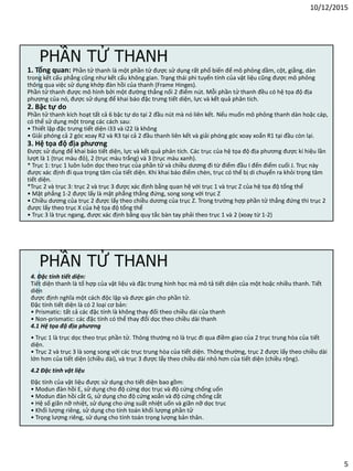 10/12/2015
5
PHẦN TỬ THANH
1. Tổng quan: Phần tử thanh là một phần tử được sử dụng rất phổ biến để mô phỏng dầm, cột, giằng, dàn
trong kết cấu phẳng cũng như kết cấu không gian. Trạng thái phi tuyến tính của vật liệu cũng được mô phỏng
thông qua việc sử dụng khớp đàn hồi của thanh (Frame Hinges).
Phần tử thanh được mô hình bởi một đường thẳng nối 2 điểm nút. Mỗi phần tử thanh đều có hệ tọa độ địa
phương của nó, được sử dụng để khai báo đặc trưng tiết diện, lực và kết quả phân tích.
2. Bậc tự do
Phần tử thanh kích hoạt tất cả 6 bậc tự do tại 2 đầu nút mà nó liên kết. Nếu muốn mô phỏng thanh dàn hoặc cáp,
có thể sử dụng một trong các cách sau:
• Thiết lập đặc trưng tiết diện i33 và i22 là không
• Giải phóng cả 2 góc xoay R2 và R3 tại cả 2 đầu thanh liên kết và giải phóng góc xoay xoắn R1 tại đầu còn lại.
3. Hệ tọa độ địa phương
Được sử dụng để khai báo tiết diện, lực và kết quả phân tích. Các trục của hệ tọa độ địa phương được kí hiệu lần
lượt là 1 (trục màu đỏ), 2 (trục màu trắng) và 3 (trục màu xanh).
* Trục 1: trục 1 luôn luôn dọc theo trục của phần tử và chiều dương đi từ điểm đầu I đến điểm cuối J. Trục này
được xác định đi qua trọng tâm của tiết diện. Khi khai báo điểm chèn, trục có thể bị di chuyển ra khỏi trọng tâm
tiết diện.
*Trục 2 và trục 3: trục 2 và trục 3 được xác định bằng quan hệ với trục 1 và trục Z của hệ tọa độ tổng thể
• Mặt phẳng 1-2 được lấy là mặt phẳng thẳng đứng, song song với trục Z
• Chiều dương của trục 2 được lấy theo chiều dương của trục Z. Trong trường hợp phần tử thẳng đứng thì trục 2
được lấy theo trục X của hệ tọa độ tổng thể
• Trục 3 là trục ngang, được xác định bằng quy tắc bàn tay phải theo trục 1 và 2 (xoay từ 1-2)
4. Đặc tính tiết diện:
Tiết diện thanh là tổ hợp của vật liệu và đặc trưng hình học mà mô tả tiết diện của một hoặc nhiều thanh. Tiết
diện
được định nghĩa một cách độc lập và được gán cho phần tử.
Đặc tính tiết diện là có 2 loại cơ bản:
• Prismatic: tất cả các đặc tính là không thay đổi theo chiều dài của thanh
• Non-prismatic: các đặc tính có thể thay đổi dọc theo chiều dài thanh
4.1 Hệ tọa độ địa phương
• Trục 1 là trục dọc theo trục phần tử. Thông thường nó là trục đi qua điềm giao của 2 trục trung hòa của tiết
diện.
• Trục 2 và trục 3 là song song với các trục trung hòa của tiết diện. Thông thường, trục 2 được lấy theo chiều dài
lớn hơn của tiết diện (chiều dài), và trục 3 được lấy theo chiều dài nhỏ hơn của tiết diện (chiều rộng).
4.2 Đặc tính vật liệu
Đặc tính của vật liệu được sử dụng cho tiết diện bao gồm:
• Modun đàn hồi E, sử dụng cho độ cứng dọc trục và độ cứng chống uốn
• Modun đàn hồi cắt G, sử dụng cho độ cứng xoắn và độ cứng chống cắt
• Hệ số giãn nỡ nhiệt, sử dụng cho ứng suất nhiệt uốn và giãn nỡ dọc trục
• Khối lượng riêng, sử dụng cho tính toán khối lượng phần tử
• Trọng lượng riêng, sử dụng cho tính toán trọng lượng bản thân.
PHẦN TỬ THANH
 