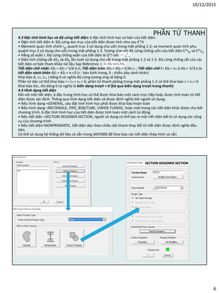 10/12/2015
6
4.3 Đặc tính hình học và độ cứng tiết diện: 6 đặc tính hình học cơ bản của tiết diện:
• Diện tích tiết diện A. Độ cứng dọc trục của tiết diện được tính như sau E*A
• Moment quán tính chính i33 quanh trục 3 sử dụng cho uốn trong mặt phẳng 1-2; và moment quán tính phụ
quanh trục 2 sử dụng cho uốn trong mặt phẳng 1-3. Tương ứng với độ cứng chống uốn của tiết diện E*i33 và E*i22
• Hằng số xoắn J. Độ cứng chống xoắn của tiết diện là G*J với
• Diện tích chống cắt AS2 và AS3 lần lượt sử dụng cho cắt trong mặt phẳng 1-2 và 1-3. Độ cứng chống cắt của các
tiết diện cơ bản tham khảo tài liệu Sap Reference =
Tiết diện chữ nhật: AS2 = AS3 = 5/6 b.h; Tiết diện tròn: AS2 = AS3 = 0,9π.r2 ; Tiết diện chữ I : AS2 = tw.d AS3 = 5/3.tf.bf
tiết diện vành khăn AS2 = AS3 = π.r.δ (r : bán kính trong, δ : chiều dày vành khăn)
Khai báo A, I22, I33, J bằng 0 có nghĩa độ cứng tương ứng sẽ bằng 0.
Phần tử dàn có thể khai báo J = I22 = I33 = 0; phần tử thanh phẳng trong mặt phẳng 1-2 có thể khai báo J = I22 = 0
Khai báo AS2, AS3 bằng 0 có nghĩa là biến dạng trượt = 0 (bỏ qua biến dạng trượt trong thanh)
4.4 Hình dạng tiết diện
Đối với mỗi tiết diện, 6 đặc trưng hình học có thể được khai báo một cách trực tiếp hoặc được tính toán từ tiết
diện được xác định. Thông qua hình dạng tiết diện và được định nghĩa bởi người sử dụng:
• Nếu hình dạng =GENERAL, sáu đặt tính hình học phải được khai báo hoàn toàn
• Nếu hình dạng =RECTANGLE, PIPE, BOX/TUBE, I/WIDE FLANGE, hoặc một trong các tiết diện khác được cho bởi
chương trình, 6 đặc tính hình học của tiết diện được tính toán một cách tự động.
• Nếu tiết diện =SECTION DESIGNER SECTION, người sử dụng có thể tạo ra một tiết diện bất kì sử dụng các công
cụ của chương trình.
• Nếu tiết diện=NONPRISMATIC, tiết diện dọc theo chiều dài thanh thay đổi tử tiết diện được định nghĩa đầu
tiên.
Có thể sử dụng hệ thống dữ liệu có sẵn trong SAP2000 để khai báo các tiết diện thép hình có sẵn
PHẦN TỬ THANH
SECTION DESIGNER SECTION
 