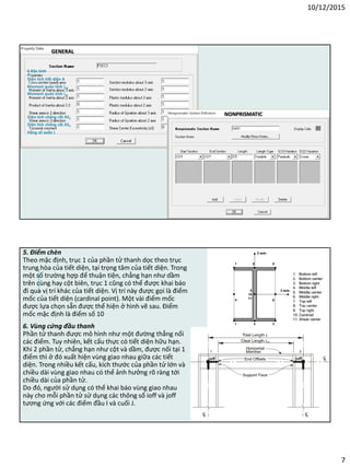 10/12/2015
7
GENERAL
NONPRISMATIC
Hằng số xoắn J
Diện tích chống cắt AS2
Diện tích chống cắt AS3
Diện tích tiết diện A
Moment quán tính i33
Moment quán tính i22
6 Đặc tính
5. Điểm chèn
Theo mặc định, trục 1 của phần tử thanh dọc theo trục
trung hòa của tiết diện, tại trọng tâm của tiết diện. Trong
một số trường hợp để thuận tiện, chẳng hạn như dầm
trên cùng hay cột biên, trục 1 cũng có thể được khai báo
đi qua vị trí khác của tiết diện. Vị trí này được gọi là điểm
mốc của tiết diện (cardinal point). Một vài điểm mốc
được lựa chọn sẵn được thể hiện ở hình vẽ sau. Điểm
mốc mặc định là điểm số 10
6. Vùng cứng đầu thanh
Phần tử thanh được mô hình như một đường thẳng nối
các điểm. Tuy nhiên, kết cấu thực có tiết diện hữu hạn.
Khi 2 phần tử, chẳng hạn như cột và dầm, được nối tại 1
điểm thì ở đó xuất hiện vùng giao nhau giữa các tiết
diện. Trong nhiều kết cấu, kích thước của phần tử lớn và
chiều dài vùng giao nhau có thể ảnh hưởng rõ ràng tới
chiều dài của phần tử.
Do đó, người sử dụng có thể khai báo vùng giao nhau
này cho mỗi phần tử sử dụng các thông số ioff và joff
tương ứng với các điểm đầu I và cuối J.
 