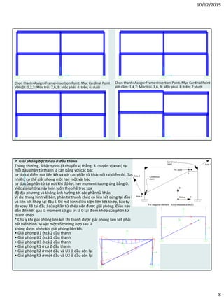 10/12/2015
8
Chọn thanh>Assign>Frame>Insertion Point. Mục Cardinal Point
Với cột: 1,2,3: Mốc trái. 7,6, 9: Mốc phải. 4: trên; 6: dưới
Chọn thanh>Assign>Frame>Insertion Point. Mục Cardinal Point
Với dầm: 1,4,7: Mốc trái. 3,6, 9: Mốc phải. 8: trên; 2: dưới
7. Giải phóng bậc tự do ở đầu thanh
Thông thường, 6 bậc tự do (3 chuyển vị thẳng, 3 chuyển vị xoay) tại
mỗi đầu phần tử thanh là cân bằng với các bậc
tự do tại điểm nút liên kết và với các phần tử khác nối tại điểm đó. Tuy
nhiên, có thể giải phóng một hay một vài bậc
tự do của phần tử tại nút khi đó lực hay moment tương ứng bằng 0.
Việc giải phóng này luôn luôn theo hệ trục tọa
độ địa phương và không ảnh hưởng tới các phần tử khác.
Ví dụ: trong hình vẽ bên, phần tử thanh chéo có liên kết cứng tại đầu I
và liên kết khớp tại đầu J. Để mô hình điều kiện liên kết khớp, bậc tự
do xoay R3 tại đầu J của phần tử chéo nên được giải phóng. Điều này
dẫn đến kết quả là moment có giá trị là 0 tại điểm khớp của phần tử
thanh chéo.
* Chú ý khi giải phóng liên kết thì thanh được giải phóng liên kết phải
bất biến hình. Vì vậy một số trường hợp sau là
không được phép khi giải phóng liên kết:
• Giải phóng U1 ở cả 2 đầu thanh
• Giải phóng U2 ở cả 2 đầu thanh
• Giải phóng U3 ở cả 2 đầu thanh
• Giải phóng R1 ở cả 2 đầu thanh
• Giải phóng R2 ở một đầu và U3 ở đầu còn lại
• Giải phóng R3 ở một đầu và U2 ở đầu còn lại
 