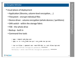 Securing	
  Cloud	
  Data	
  With	
  Encryp?on
An	
  Encryp?on	
  Refresher


  •	
  Usual	
  places	
  of	
  deployment
     •	
  ApplicaIon	
  (libraries,	
  column-­‐level	
  encrypIon,	
  ...)
     •	
  Filesystem	
  -­‐	
  encrypt	
  individual	
  ﬁles
     •	
  Device	
  driver	
  -­‐	
  volume	
  encrypIon	
  (whole	
  devices	
  /	
  parIIons)
     •	
  SAN	
  switch	
  -­‐	
  within	
  the	
  storage	
  fabric
     •	
  FDE	
  -­‐	
  the	
  whole	
  drive
     •	
  Backup	
  -­‐	
  built	
  in
     •	
  Command-­‐line	
  tools

             $ gpg --import pub_key.asc
             $ gpg -e -a < src_code.tar.gz > src_code.tar.gz.asc


             $ tar cz files | openssl enc -aes-256-cbc -e -out files.tgz.enc
             enter aes-256-cbc encryption password: ********
             Verifying - enter aes-256-cbc encryption password: ********



                                                                                                  11
 