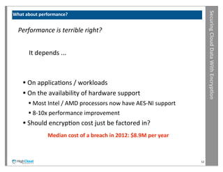 Securing	
  Cloud	
  Data	
  With	
  Encryp?on
What	
  about	
  performance?


 	
  Performance	
  is	
  terrible	
  right?


       	
  It	
  depends	
  ...



     •	
  On	
  applicaIons	
  /	
  workloads
     •	
  On	
  the	
  availability	
  of	
  hardware	
  support
        •	
  Most	
  Intel	
  /	
  AMD	
  processors	
  now	
  have	
  AES-­‐NI	
  support
        •	
  8-­‐10x	
  performance	
  improvement
     •	
  Should	
  encrypIon	
  cost	
  just	
  be	
  factored	
  in?
                   Median	
  cost	
  of	
  a	
  breach	
  in	
  2012:	
  $8.9M	
  per	
  year



                                                                                                12
 