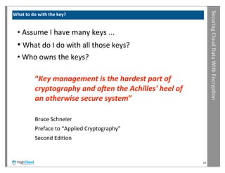 Securing	
  Cloud	
  Data	
  With	
  Encryp?on
What	
  to	
  do	
  with	
  the	
  key?


   •	
  Assume	
  I	
  have	
  many	
  keys	
  ...
   •	
  What	
  do	
  I	
  do	
  with	
  all	
  those	
  keys?
   •	
  Who	
  owns	
  the	
  keys?

                “Key	
  management	
  is	
  the	
  hardest	
  part	
  of	
  
                cryptography	
  and	
  o<en	
  the	
  Achilles'	
  heel	
  of	
  
                an	
  otherwise	
  secure	
  system”	
  

                Bruce	
  Schneier
                Preface	
  to	
  “Applied	
  Cryptography”
                Second	
  EdiIon


                                                                                    14
 