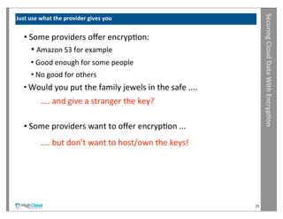 Securing	
  Cloud	
  Data	
  With	
  Encryp?on
Just	
  use	
  what	
  the	
  provider	
  gives	
  you


    •	
  Some	
  providers	
  oﬀer	
  encrypIon:
        •	
  Amazon	
  S3	
  for	
  example
        •	
  Good	
  enough	
  for	
  some	
  people
        •	
  No	
  good	
  for	
  others
    •	
  Would	
  you	
  put	
  the	
  family	
  jewels	
  in	
  the	
  safe	
  ....
            	
  ....	
  and	
  give	
  a	
  stranger	
  the	
  key?

    •	
  Some	
  providers	
  want	
  to	
  oﬀer	
  encrypIon	
  ...
            	
  ....	
  but	
  don’t	
  want	
  to	
  host/own	
  the	
  keys!




                                                                                       23
 