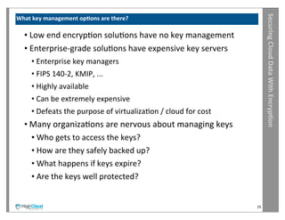 Securing	
  Cloud	
  Data	
  With	
  Encryp?on
What	
  key	
  management	
  op?ons	
  are	
  there?

   •	
  Low	
  end	
  encrypIon	
  soluIons	
  have	
  no	
  key	
  management
   •	
  Enterprise-­‐grade	
  soluIons	
  have	
  expensive	
  key	
  servers
       •	
  Enterprise	
  key	
  managers
       •	
  FIPS	
  140-­‐2,	
  KMIP,	
  ...
       •	
  Highly	
  available
       •	
  Can	
  be	
  extremely	
  expensive
       •	
  Defeats	
  the	
  purpose	
  of	
  virtualizaIon	
  /	
  cloud	
  for	
  cost
   •	
  Many	
  organizaIons	
  are	
  nervous	
  about	
  managing	
  keys
        •	
  Who	
  gets	
  to	
  access	
  the	
  keys?
        •	
  How	
  are	
  they	
  safely	
  backed	
  up?
        •	
  What	
  happens	
  if	
  keys	
  expire?
        •	
  Are	
  the	
  keys	
  well	
  protected?


                                                                                            29
 