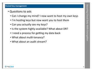 Securing	
  Cloud	
  Data	
  With	
  Encryp?on
Hosted	
  key	
  management

   •	
  QuesIons	
  to	
  ask:
      •	
  Can	
  I	
  change	
  my	
  mind?	
  I	
  now	
  want	
  to	
  host	
  my	
  own	
  keys
      •	
  I’m	
  hosIng	
  keys	
  but	
  now	
  want	
  you	
  to	
  host	
  them
      •	
  Can	
  you	
  actually	
  see	
  my	
  keys?
      •	
  Is	
  the	
  system	
  highly-­‐available?	
  What	
  about	
  DR?
      •	
  I	
  need	
  a	
  process	
  for	
  getng	
  my	
  data	
  back
      •	
  What	
  about	
  mulI-­‐tenancy?
      •	
  What	
  about	
  an	
  audit	
  stream?




                                                                                                      31
 