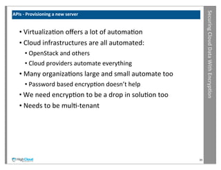 Securing	
  Cloud	
  Data	
  With	
  Encryp?on
APIs	
  -­‐	
  Provisioning	
  a	
  new	
  server	
  


     •	
  VirtualizaIon	
  oﬀers	
  a	
  lot	
  of	
  automaIon
     •	
  Cloud	
  infrastructures	
  are	
  all	
  automated:
         •	
  OpenStack	
  and	
  others
         •	
  Cloud	
  providers	
  automate	
  everything
     •	
  Many	
  organizaIons	
  large	
  and	
  small	
  automate	
  too
         •	
  Password	
  based	
  encrypIon	
  doesn’t	
  help
     •	
  We	
  need	
  encrypIon	
  to	
  be	
  a	
  drop	
  in	
  soluIon	
  too
     •	
  Needs	
  to	
  be	
  mulI-­‐tenant




                                                                                     33
 