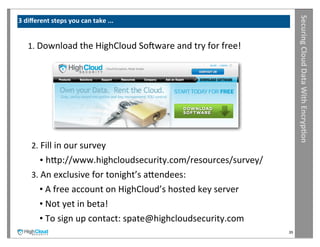 Securing	
  Cloud	
  Data	
  With	
  Encryp?on
3	
  diﬀerent	
  steps	
  you	
  can	
  take	
  ...


     1.	
  Download	
  the	
  HighCloud	
  Sooware	
  and	
  try	
  for	
  free!




       2.	
  Fill	
  in	
  our	
  survey	
  
           •	
  hrp://www.highcloudsecurity.com/resources/survey/
       3.	
  An	
  exclusive	
  for	
  tonight’s	
  arendees:
           •	
  A	
  free	
  account	
  on	
  HighCloud’s	
  hosted	
  key	
  server
           •	
  Not	
  yet	
  in	
  beta!	
  
           •	
  To	
  sign	
  up	
  contact:	
  spate@highcloudsecurity.com
                                                                                       39
 