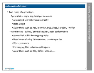 Securing	
  Cloud	
  Data	
  With	
  Encryp?on
An	
  Encryp?on	
  Refresher

  •	
  Two	
  types	
  of	
  encrypIon:
     •	
  Symmetric	
  -­‐	
  single	
  key,	
  best	
  performance
        •	
  Also	
  called	
  secret	
  key	
  cryptography
        •	
  Data	
  at	
  rest
        •	
  Algorithms	
  such	
  as	
  AES,	
  Blowﬁsh,	
  DES,	
  3DES,	
  Serpent,	
  Twoﬁsh
     •	
  Asymmetric	
  -­‐	
  public	
  /	
  private	
  key	
  pair,	
  poor	
  performance
        •	
  Also	
  called	
  public	
  key	
  cryptography
        •	
  Used	
  when	
  sharing	
  between	
  two	
  or	
  more	
  parIes
        •	
  Web	
  commerce
        •	
  Exchanging	
  ﬁles	
  between	
  colleagues
        •	
  Algorithms	
  such	
  as	
  RSA,	
  Diﬃe-­‐Hellman,	
  ...




                                                                                                   7
 