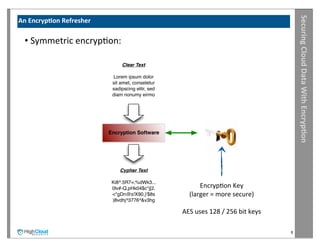 Securing	
  Cloud	
  Data	
  With	
  Encryp?on
An	
  Encryp?on	
  Refresher

  •	
  Symmetric	
  encrypIon:

                                    Clear Text

                                Lorem ipsum dolor
                                sit amet, consetetur
                                sadipscing elitr, sed
                                diam nonumy eirmo




                               Encryption Software




                                   Cypher Text

                                Ki8^.5R7=;%dWk3...
                                0lv#-Q,pHk04$c*j[2.             EncrypIon	
  Key
                                <*gDn@s!X90,}'$8s           (larger	
  =	
  more	
  secure)
                                )8vdhj^3776^&v3hg

                                                        AES	
  uses	
  128	
  /	
  256	
  bit	
  keys

                                                                                                        8
 