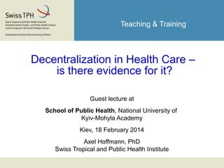 Teaching & Training
Decentralization in Health Care –
is there evidence for it?
Guest lecture at
School of Public Health, National University of
Kyiv-Mohyla Academy
Kiev, 18 February 2014
Axel Hoffmann, PhD
Swiss Tropical and Public Health Institute
 