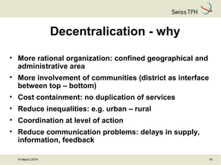 14 March 2014 14
Decentralication - why
• More rational organization: confined geographical and
administrative area
• More involvement of communities (district as interface
between top – bottom)
• Cost containment: no duplication of services
• Reduce inequalities: e.g. urban – rural
• Coordination at level of action
• Reduce communication problems: delays in supply,
information, feedback
 