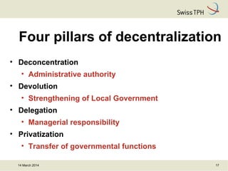 14 March 2014 17
Four pillars of decentralization
• Deconcentration
• Administrative authority
• Devolution
• Strengthening of Local Government
• Delegation
• Managerial responsibility
• Privatization
• Transfer of governmental functions
 