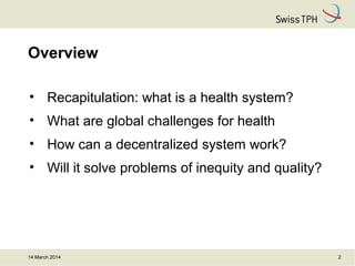 Overview
• Recapitulation: what is a health system?
• What are global challenges for health
• How can a decentralized system work?
• Will it solve problems of inequity and quality?
14 March 2014 2
 