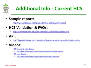 Additional Info - Current HCS
 • Sample report:
          – http://www.slideshare.net/tomshelton/hcs-college-planningtool

 • HCS Validation & FAQs:
          – http://www.slideshare.net/tomshelton/hcs-summary-validation-faqs

 • API:
          – http://www.slideshare.net/tomshelton/human-capital-score-api-for-lenders-v202

 • Videos:
          – HCS Simple Results Demo
                   •     http://www.slideshare.net/tomshelton/people-capitalp2phcsdemoflashvid
          – HCS Long Demo
                   •     http://www.slideshare.net/tomshelton/people-capitalhcs-demo4min




Private & Confidential                                                                           12
 