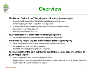 Overview
 •      The Human Capital Score™ is an income risk and projection engine
          –    Driven by achievements (e.g. SAT, GPA) and choices (e.g. school, major)
          –    Generates 10+ year income projection of young adults
          –    IP and academic research developed by Wharton/Harvard labor economists
          –    Patents filed in Jun ’08 and Jun ’09
          –    Primarily implemented as an API
 •      FICO® credit score is broken for students/young adults
          –    Initially developed to create an alternative credit score for students
 •      Developed by People Capital, a student loan technology company
          –    Serial entrepreneurs from finance, Internet and student loan industries
          –    Primary goal has been origination, servicing
          –    Raised $5 million equity throughout the recession
 •      Seeking investment to spin-out Human Capital Score into a separate venture or
        pivot People Capital
          –    Disrupt higher education by measuring its true value
          –    Target consumers and consumer-oriented companies: college planning, personal finance, media, etc
          –    Use transparent, easy to use tools and metrics

Private & Confidential                                                                                            2
 