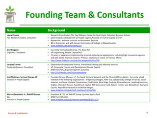 Founding Team & Consultants
Name                                    Background
Laura Vincent                           •   Research Coordinator, The Paul Milstein Center for Real Estate, Columbia Business School
HCS Research Analyst, Consultant        •   Data Analyst and researcher at People Capital, focused on Human Capital Score™
                                        •   Researcher, National Institute on Retirement Security
                                        •   BA in Economics and with honors from Amherst College in Massachusetts.
                                        •   www.linkedin.com/in/vincentlaura
Jim Wiegand                             •   Currently Technology Director, Pro Bono Net
Engineer, Consultant                    •   VP Engineering, People Capital/HCS
                                        •   15 years of experience implementing internal and external applications, including high-transaction systems
                                            and web-based financial systems. Previous positions at Coach, CIT Group, Merck.
                                        •   http://www.linkedin.com/pub/jim-wiegand/4/44a/594
Jacques Tohme                           •   Experienced in corporate finance, investment banking and advisory services
Corporate finance, Consultant           •   VP, Corporate Finance and Development People Capital
                                        •   MBA from NYU, Engineering from Columbia
                                        •   http://ro.linkedin.com/in/jacquestohme

Josh Mailman, Serious Change, LP        •   Founded Serious Change, LP, the Social Venture Network and the Threshold Foundation. Currently a lead
Investor in People Capital                  investor in the following organizations : Indigenous Designs, Alter Eco, Lotus Foods, Emerge Financial, Social
                                            Imprints, Ice Stone, General Compression, Red Rabbit, Blue Ridge Produce, PharmaSecure, Leapfrog Ventures,
                                            frogtec, Clinica de Azucar, Equilibrium Capital, RSF Mezzanine Fund, Return Textile, Icon Wheelchair, Everyone
                                            Counts, Napo Pharmaceutical and Baltix Designs.
                                        •   www.linkedin.com/pub/josh-mailman/23/168/9a5
Warren Serenbetz Jr., Radcliff Group,   •   President & CEO of Radcliff Group a private equity fund
Inc.                                    •   MBA from Wharton
Investor in People Capital              •   www.linkedin.com/pub/warren-serenbetz/8/201/120




 Private & Confidential                                                                                                                                  4
 