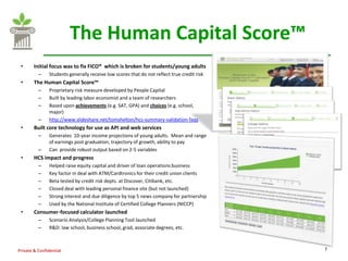 The Human Capital Score™
 •      Initial focus was to fix FICO® which is broken for students/young adults
          –    Students generally receive low scores that do not reflect true credit risk
 •      The Human Capital Score™
          –    Proprietary risk measure developed by People Capital
          –    Built by leading labor economist and a team of researchers
          –    Based upon achievements (e.g. SAT, GPA) and choices (e.g. school,
               major)
          –    http://www.slideshare.net/tomshelton/hcs-summary-validation-faqs
 •      Built core technology for use as API and web services
          –    Generates 10-year income projections of young adults. Mean and range
               of earnings post graduation, trajectory of growth, ability to pay
          –    Can provide robust output based on 2-5 variables
 •      HCS impact and progress
          –    Helped raise equity capital and driver of loan operations business
          –    Key factor in deal with ATM/Cardtronics for their credit union clients
          –    Beta tested by credit risk depts. at Discover, Citibank, etc.
          –    Closed deal with leading personal finance site (but not launched)
          –    Strong interest and due diligence by top 5 news company for partnership
          –    Used by the National Institute of Certified College Planners (NICCP)
 •      Consumer-focused calculator launched
          –    Scenario Analysis/College Planning Tool launched
          –    R&D: law school, business school, grad, associate degrees, etc.



Private & Confidential                                                                      7
 