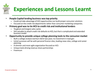 Experiences and Lessons Learnt
 •      People Capital lending business was top priority
          – Could not take advantage of HCS opportunities nor build proper consumer solutions
          – Focused on the credit risk departments rather than consumer marketing companies.
 •      Primary goal was to tie HCS to credit risk and institutional lenders
          – Toughest and longest sales cycles
          – Still valuable to attach credit risk defaults to HCS, but that is complicated and extended
            business model
 •      Opportunity to provide unique college planning tools to the consumer market
          – Built a college analysis tool but UX/UI was poor, no investment in lead gen
          – Initial successes will be with personal finance sites, leading news sites, college and career
            planning.
          – A slimmer and more agile organization focused on HCS
          – Unique tools driving revenue share partnerships
          – Freemium




Private & Confidential                                                                                      9
 