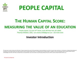 PEOPLE CAPITAL
                               THE HUMAN CAPITAL SCORE:
   MEASURING THE VALUE OF AN EDUCATION
                                       People Capital, 111 East 14th Street, Suite 285 New York, NY 10003
                                     Thomas Shelton, CEO, tom.shelton1999@gmail.com (917) 693-1019

                                                              Investor Introduction



This document contains trade secret information. Please be aware that no part of this presentation may be reproduced in any form or by any means, electronic or mechanical, including photocopying and
recording, for any purpose without the express written consent of Quest Growth Partners, LLC (doing business as People Capital). In addition, due to the proprietary nature of Quest Growth Partners’
methodologies and other information enclosed herein, this presentation may not be shown to any third party without the prior written consent of Quest Growth Partners, LLC.




  Private & Confidential
 