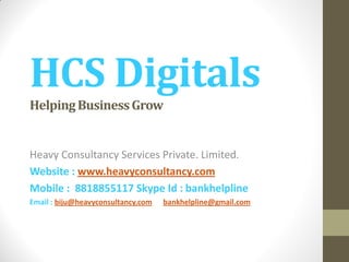 HCS Digitals
HelpingBusinessGrow
Heavy Consultancy Services Private. Limited.
Website : www.heavyconsultancy.com
Mobile : 8818855117 Skype Id : bankhelpline
Email : biju@heavyconsultancy.com bankhelpline@gmail.com
 
