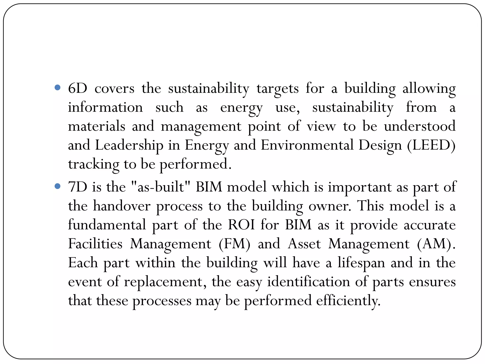  6D covers the sustainability targets for a building allowing
information such as energy use, sustainability from a
materials and management point of view to be understood
and Leadership in Energy and Environmental Design (LEED)
tracking to be performed.
 7D is the "as-built" BIM model which is important as part of
the handover process to the building owner. This model is a
fundamental part of the ROI for BIM as it provide accurate
Facilities Management (FM) and Asset Management (AM).
Each part within the building will have a lifespan and in the
event of replacement, the easy identification of parts ensures
that these processes may be performed efficiently.
 