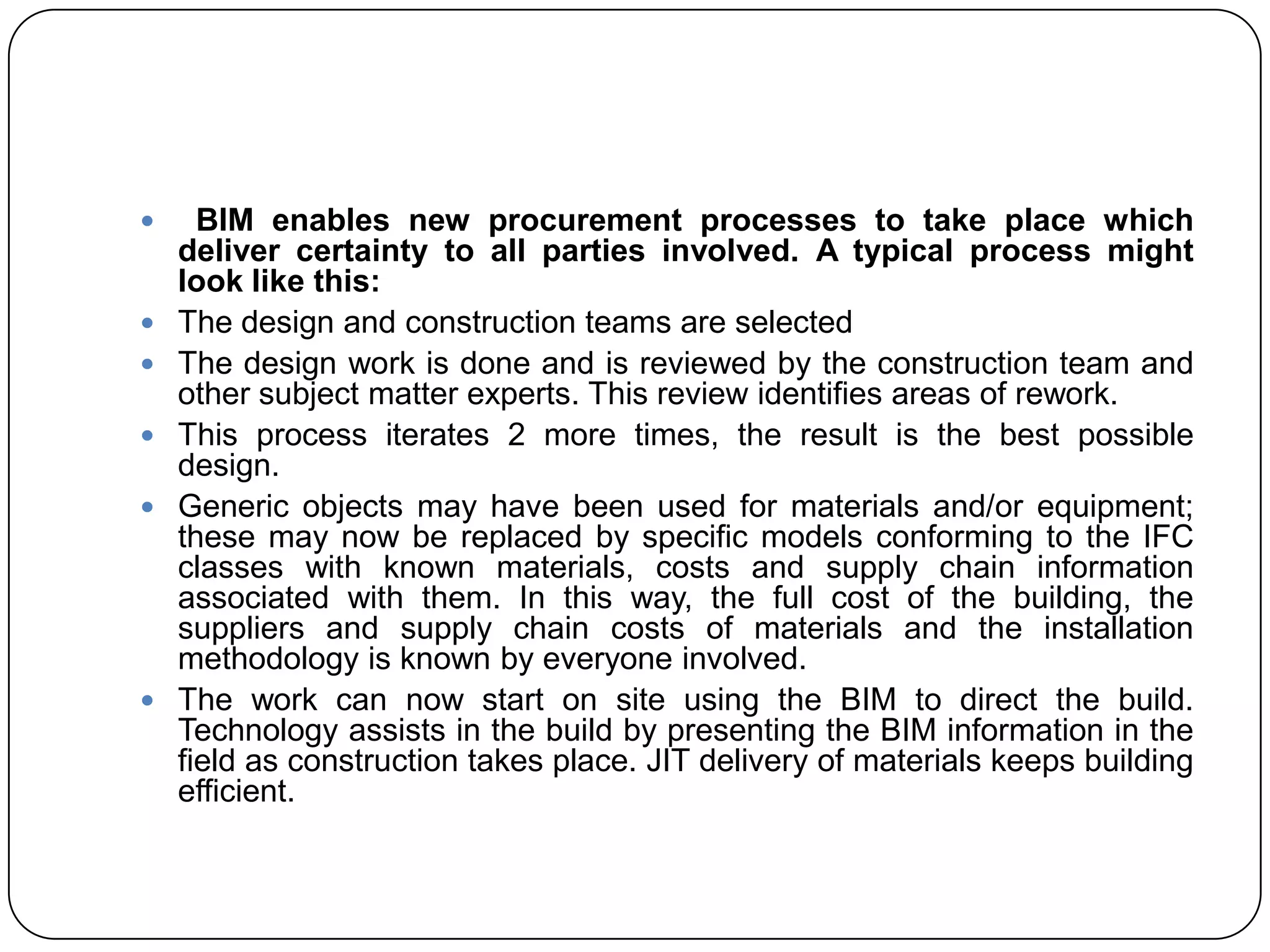  BIM enables new procurement processes to take place which
deliver certainty to all parties involved. A typical process might
look like this:
 The design and construction teams are selected
 The design work is done and is reviewed by the construction team and
other subject matter experts. This review identifies areas of rework.
 This process iterates 2 more times, the result is the best possible
design.
 Generic objects may have been used for materials and/or equipment;
these may now be replaced by specific models conforming to the IFC
classes with known materials, costs and supply chain information
associated with them. In this way, the full cost of the building, the
suppliers and supply chain costs of materials and the installation
methodology is known by everyone involved.
 The work can now start on site using the BIM to direct the build.
Technology assists in the build by presenting the BIM information in the
field as construction takes place. JIT delivery of materials keeps building
efficient.
 