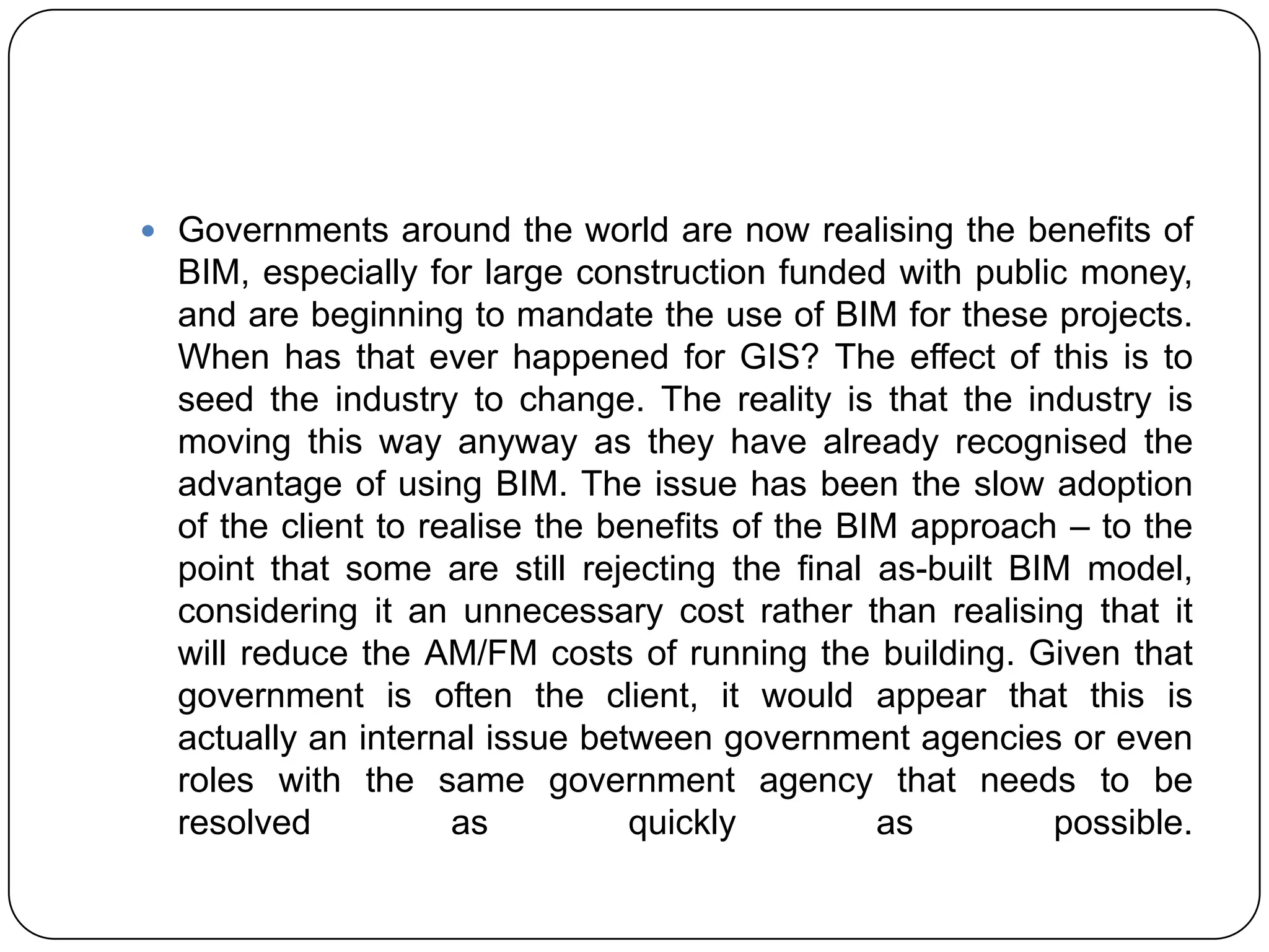  Governments around the world are now realising the benefits of
BIM, especially for large construction funded with public money,
and are beginning to mandate the use of BIM for these projects.
When has that ever happened for GIS? The effect of this is to
seed the industry to change. The reality is that the industry is
moving this way anyway as they have already recognised the
advantage of using BIM. The issue has been the slow adoption
of the client to realise the benefits of the BIM approach – to the
point that some are still rejecting the final as-built BIM model,
considering it an unnecessary cost rather than realising that it
will reduce the AM/FM costs of running the building. Given that
government is often the client, it would appear that this is
actually an internal issue between government agencies or even
roles with the same government agency that needs to be
resolved as quickly as possible.
 