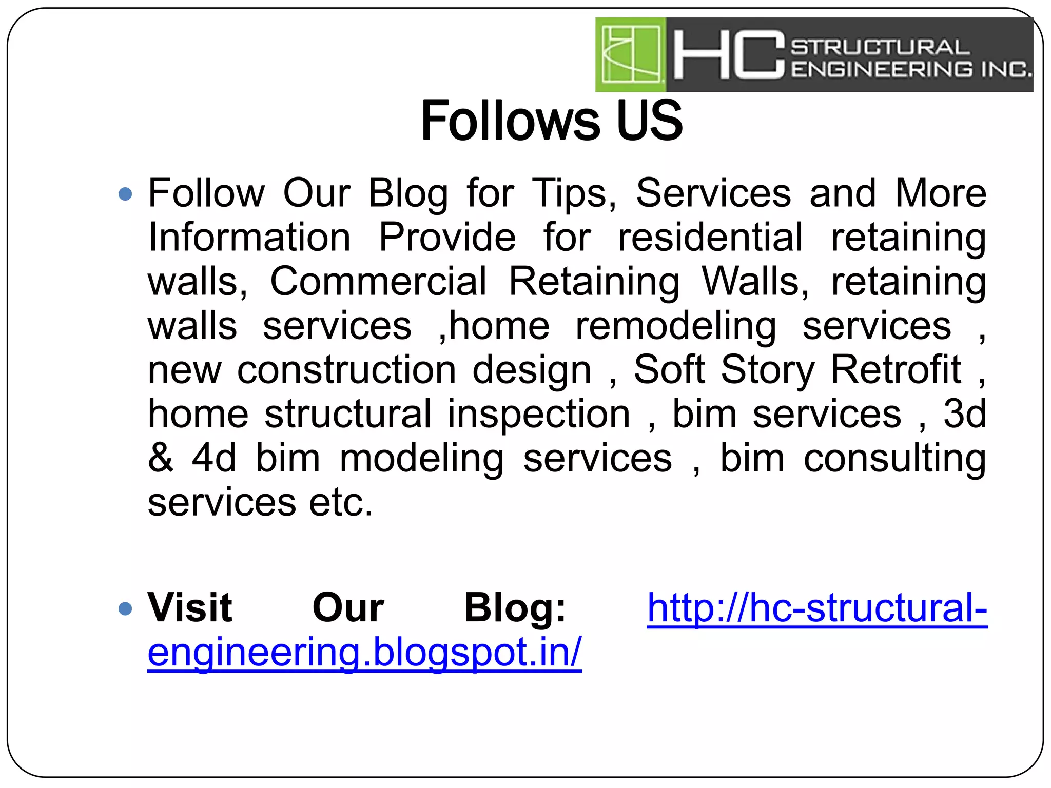 Follows US
 Follow Our Blog for Tips, Services and More
Information Provide for residential retaining
walls, Commercial Retaining Walls, retaining
walls services ,home remodeling services ,
new construction design , Soft Story Retrofit ,
home structural inspection , bim services , 3d
& 4d bim modeling services , bim consulting
services etc.
 Visit Our Blog: http://hc-structural-
engineering.blogspot.in/
 