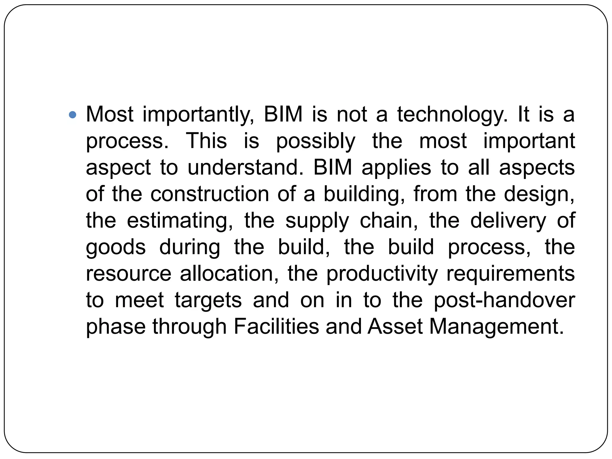  Most importantly, BIM is not a technology. It is a
process. This is possibly the most important
aspect to understand. BIM applies to all ​aspects
of the construction of a building, from the design,
the estimating, the supply chain, the delivery of
goods during the build, the build process, the
resource allocation, the productivity requirements
to meet targets and on in to the post-handover
phase through Facilities and Asset Management.​
 