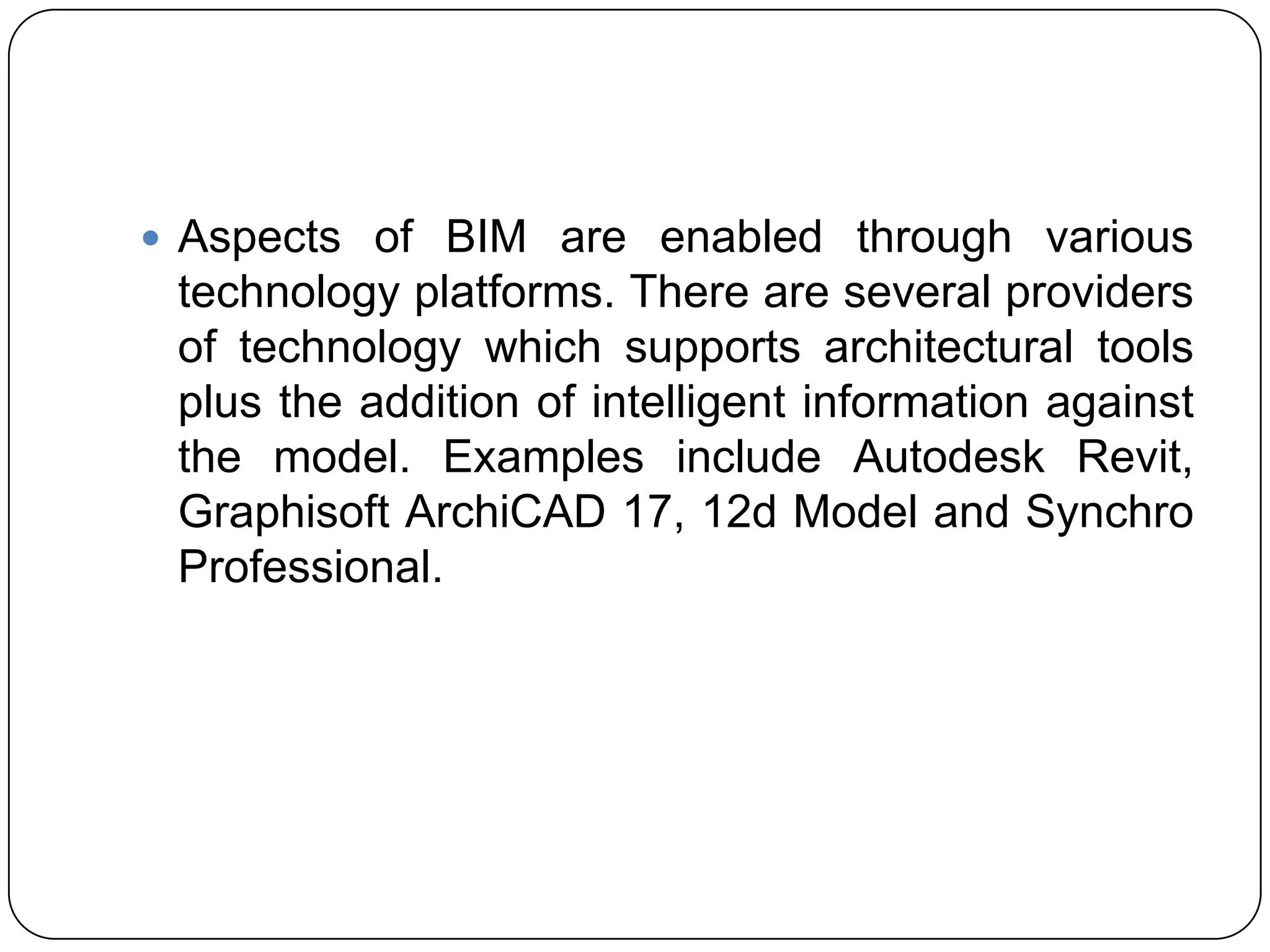  Aspects of BIM are enabled through various
technology platforms. There are several providers
of technology which supports architectural tools
plus the addition of intelligent information against
the model. Examples include Autodesk Revit​,
Graphisoft ArchiCAD 17, 12d Model and Synchro
Professional.
 