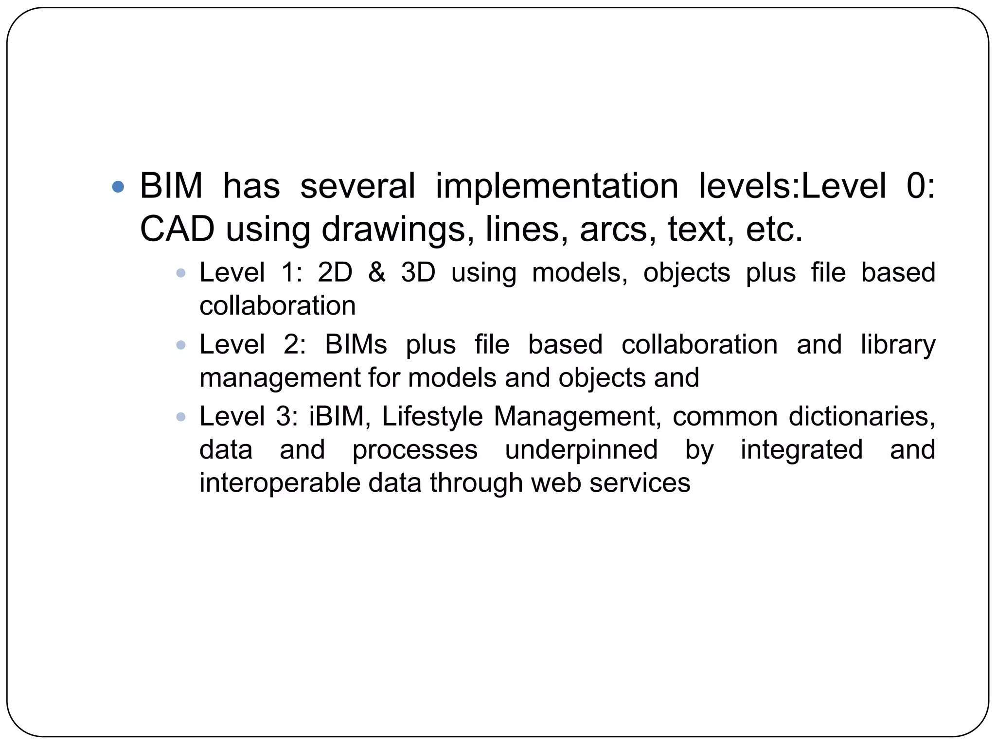  BIM has several implementation levels:Level 0:
CAD using drawings, lines, arcs, text, etc.​
 Level 1: 2D & 3D using models, objects plus file based
collaboration
 Level 2: BIMs plus file based collaboration and library
management for models and objects and
 Level 3: iBIM, Lifestyle Management, common dictionaries,
data and processes underpinned by integrated and
interoperable data through web services
 