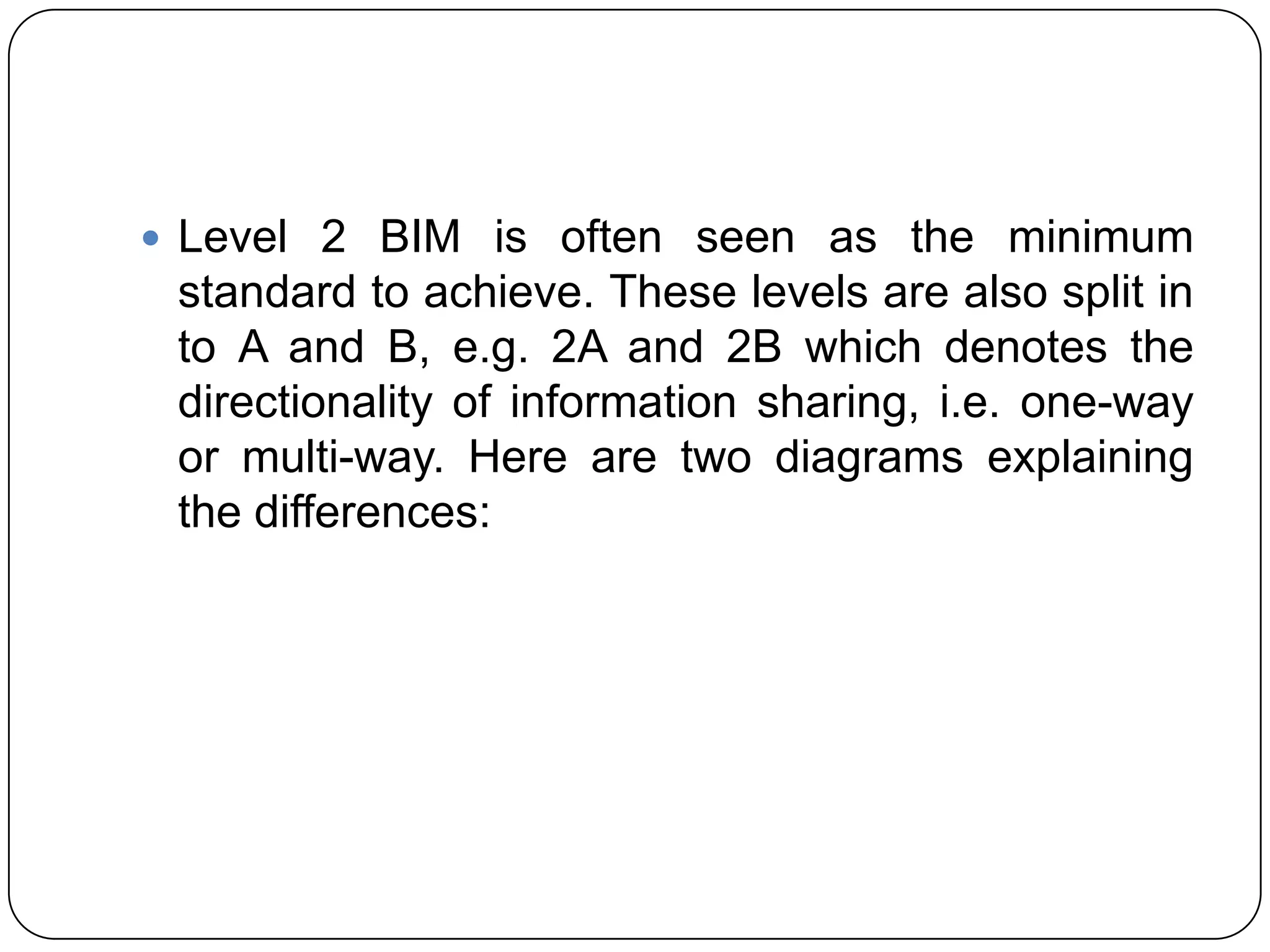  Level 2 BIM is often seen as the minimum
standard to achieve. These levels are also split in
to A and B, e.g. 2A and 2B which denotes the
directionality of information sharing, i.e. one-way
or multi-way. Here are two diagrams explaining
the differences:
 