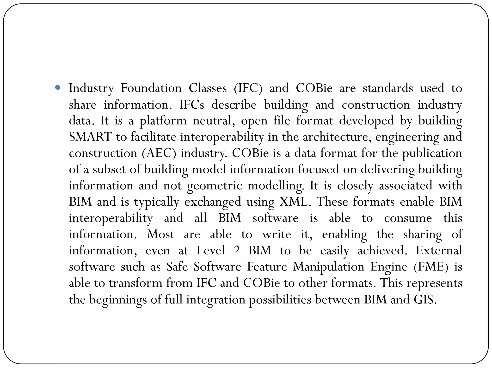  Industry Foundation Classes (IFC) and COBie are standards used to
share information. ​IFCs describe building and construction industry
data. It is a platform neutral, open file format developed by building
SMART to facilitate interoperability in the architecture, engineering and
construction (AEC) industry. COBie is a data format for the publication
of a subset of building model information focused on delivering building
information and not geometric modelling. It is closely associated with
BIM and is typically exchanged using XML. These formats enable BIM
interoperability and all BIM software is able to consume this
information. Most are able to write it, enabling the sharing of
information, even at Level 2 BIM to be easily achieved. External
software such as Safe Software Feature Manipulation Engine (FME) is
able to transform from IFC and COBie to other formats. This represents
the beginnings of full integration possibilities between BIM and GIS.​​
 