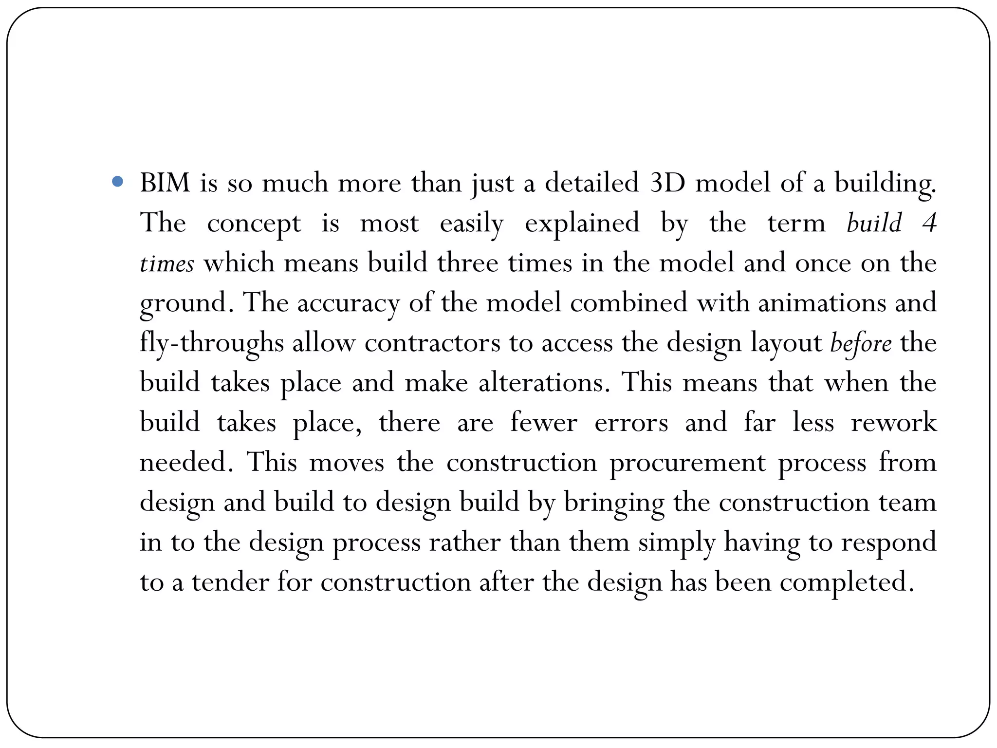  BIM is so much more than just a detailed 3D model of a building.
The concept is most easily explained by the term build 4
times which means build three times in the model and once on the
ground. The accuracy of the model combined with animations and
fly-throughs allow contractors to access the design layout before the
build takes place and make alterations. This means that when the
build takes place, there are fewer errors and far less rework
needed. This moves the construction procurement process from
design and build to design build by bringing the construction team
in to the design process rather than them simply having to respond
to a tender for construction after the design has been completed.
 