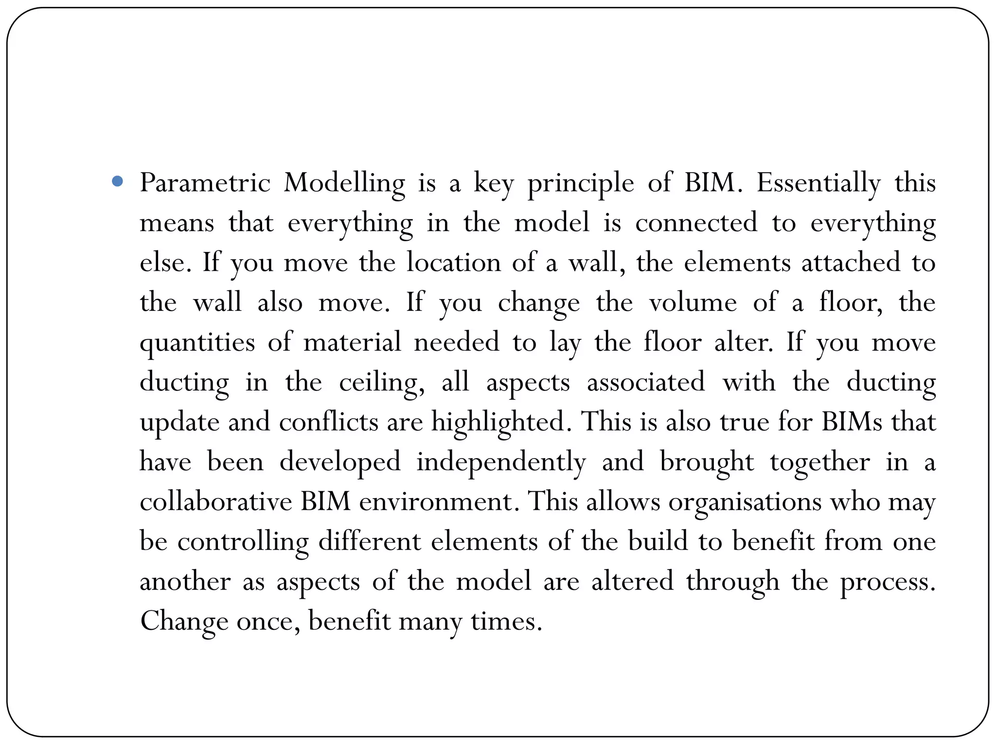  Parametric Modelling is a key principle of BIM. Essentially this
means that everything in the model is connected to everything
else. If you move the location of a wall, the elements attached to
the wall also move. If you change the volume of a floor, the
quantities of material needed to lay the floor alter. If you move
ducting in the ceiling, all aspects associated with the ducting
update and conflicts are highlighted. This is also true for BIMs that
have been developed independently and brought together in a
collaborative BIM environment. This allows organisations who may
be controlling different elements of the build to benefit from one
another as aspects of the model are altered through the process.
Change once, benefit many times.
 