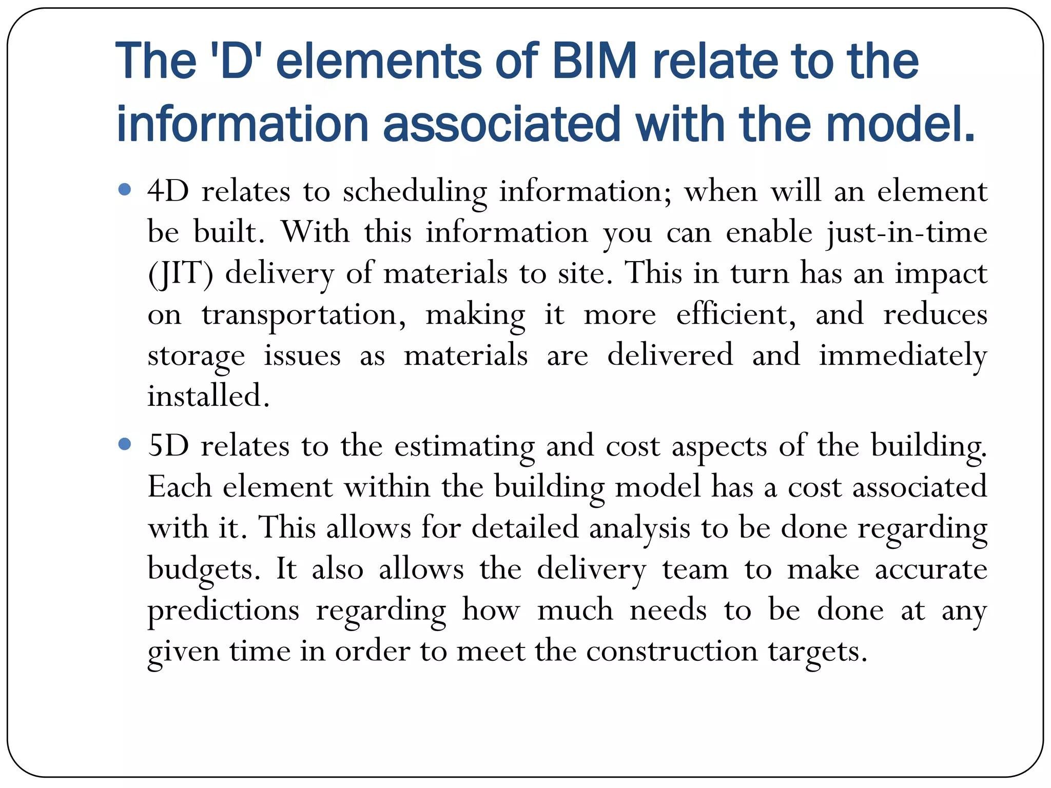 The 'D' elements of BIM relate to the
information associated with the model.
 4D relates to scheduling information; when will an element
be built. With this information you can enable just-in-time
(JIT) delivery of materials to site. This in turn has an impact
on transportation, making it more efficient, and reduces
storage issues as materials are delivered and immediately
installed.
 5D relates to the estimating and cost aspects of the building.
Each element within the building model has a cost associated
with it. This allows for detailed analysis to be done regarding
budgets. It also allows the delivery team to make accurate
predictions regarding how much needs to be done at any
given time in order to meet the construction targets.
 