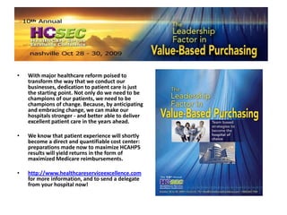 With major healthcare reform poised to transform the way that we conduct our businesses, dedication to patient care is just the starting point. Not only do we need to be champions of our patients, we need to be champions of change. Because, by anticipating and embracing change, we can make our hospitals stronger - and better able to deliver excellent patient care in the years ahead. We know that patient experience will shortly become a direct and quantifiable cost center: preparations made now to maximize HCAHPS results will yield returns in the form of maximized Medicare reimbursements. http://www.healthcareserviceexcellence.com for more information, and to send a delegate from your hospital now!  