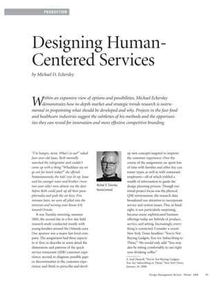 PRODUCTION




Designing Human-
Centered Services
by Michael D. Eckersley



        ithin an expansive view of options and possibilities, Michael Eckersley
W      demonstrates how in-depth market and strategic trends research is instru-
mental in pinpointing what should be developed and why. Projects in the fast-food
and healthcare industries suggest the subtleties of his methods and the opportuni-
ties they can reveal for innovation and more effective competitive branding.




“I’m hungry, mom. What’s to eat?” asked                                 op new concepts targeted to improve
four-year-old Isaac. Beth mentally                                      the customer experience. Over the
searched the refrigerator and couldn‘t                                  course of the assignment, we spent lots
come up with a thing.“Whaddaya say we                                   of time with families and other key cus-
go out for lunch today?” she offered.                                   tomer types, as well as with restaurant
Instantaneously, the kids’ eyes lit up. Isaac                           employees—all of which yielded a
and his younger sister and brother (twin                                wealth of information to guide the
two-year-olds) were almost out the door         Michael D. Eckersley,   design planning process. Though our
before Beth could pack up all their para-       HumanCentered           initial project focus was the physical
phernalia and grab the car keys. Five                                   QSR environment, the research data
minutes later, we were all piled into the                               broadened our attention to incorporate
minivan and turning onto Route 434                                      service and system issues. This, in hind-
toward Oviedo.                                                          sight, is not particularly surprising,
    It was Tuesday morning, summer                                      because many sophisticated business
2005, the second day in a five-day field                                offerings today are hybrids of product,
research study conducted mostly with                                    service, and setting. Increasingly, every-
young families around the Orlando area.                                 thing is connected. Consider a recent
Our sponsor was a major fast-food com-                                  New York Times headline: “You’re Not
pany. The assignment had three aspects                                  Buying Gadgets, You Are Subscribing to
to it: first, to describe in some detail the                            Them.”1 We would only add: “You may
dimensions and patterns of the quick                                    also be sitting comfortably in one right
service restaurant (QSR) customer expe-                                 now drinking coffee.”
rience; second, to diagnose possible gaps
                                                                        1. Saul Hansell, “You’re Not Buying Gadgets,
or discontinuities in the customer expe-                                You Are Subscribing to Them,” New York Times,
rience; and third, to prescribe and devel-                              January 18, 2008.

                                                                                         Design Management Review Winter 2008   59
 