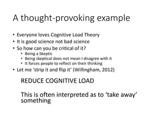 A thought-provoking example
• Everyone loves Cognitive Load Theory
• It is good science not bad science
• So how can you be critical of it?
• Being a Skeptic
• Being skeptical does not mean I disagree with it
• It forces people to reflect on their thinking
• Let me ‘strip it and flip it’ (Willingham, 2012)
REDUCE COGNITIVE LOAD
This is often interpreted as to ‘take away’
something
 