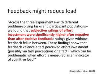 Feedback might reduce load
“Across the three experiments–with different
problem-solving tasks and participant populations–
we found that subjective ratings of effort
investment were significantly higher after negative
than after positive feedback; ratings given without
feedback fell in between. These findings show that
feedback valence alters perceived effort investment
(possibly via task perceptions or affect), which can be
problematic when effort is measured as an indicator
of cognitive load.”
(Raaijmakers et al., 2017)
 