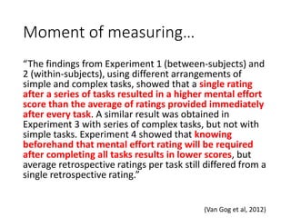 Moment of measuring…
“The findings from Experiment 1 (between-subjects) and
2 (within-subjects), using different arrangements of
simple and complex tasks, showed that a single rating
after a series of tasks resulted in a higher mental effort
score than the average of ratings provided immediately
after every task. A similar result was obtained in
Experiment 3 with series of complex tasks, but not with
simple tasks. Experiment 4 showed that knowing
beforehand that mental effort rating will be required
after completing all tasks results in lower scores, but
average retrospective ratings per task still differed from a
single retrospective rating.”
(Van Gog et al, 2012)
 