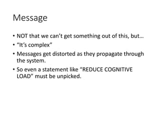 Message
• NOT that we can’t get something out of this, but…
• “It’s complex”
• Messages get distorted as they propagate through
the system.
• So even a statement like “REDUCE COGNITIVE
LOAD” must be unpicked.
 