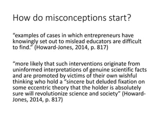 How do misconceptions start?
“examples of cases in which entrepreneurs have
knowingly set out to mislead educators are difficult
to find.” (Howard-Jones, 2014, p. 817)
“more likely that such interventions originate from
uninformed interpretations of genuine scientific facts
and are promoted by victims of their own wishful
thinking who hold a “sincere but deluded fixation on
some eccentric theory that the holder is absolutely
sure will revolutionize science and society” (Howard-
Jones, 2014, p. 817)
 